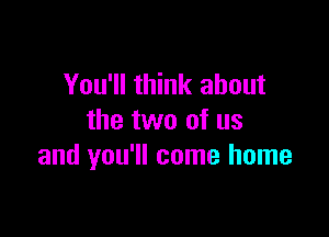 You'll think about

the two of us
and you'll come home