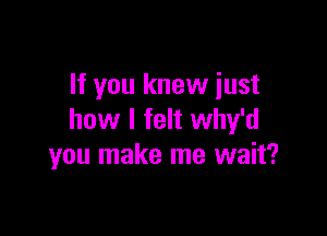 If you knew just

how I felt why'd
you make me wait?