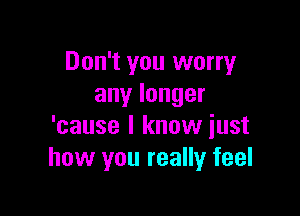 Don't you worry
anylonger

'cause I know just
how you really feel