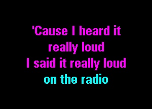 'Cause I heard it
reaHyloud

I said it really loud
on the radio