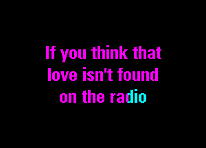 If you think that

love isn't found
on the radio