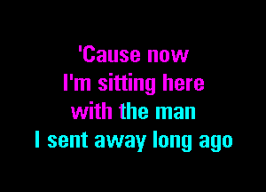 'Cause now
I'm sitting here

with the man
I sent away long ago