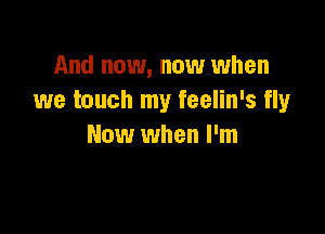 And now, now when
we touch my feelin's fly

Now when I'm