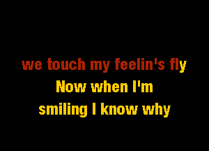 we touch my feelin's fly

Now when I'm
smiling I know why