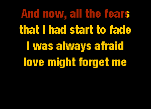 And now, all the fears
that I had start to fade
I was always afraid
love might forget me