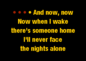 o o o 0 And now, now
Now when I wake

there's someone home
I'll never face
the nights alone