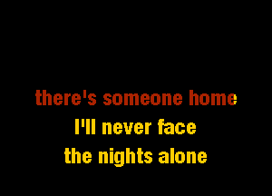 there's someone home
I'll never face
the nights alone
