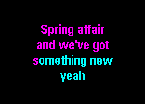 Spring affair
and we've got

something new
yeah