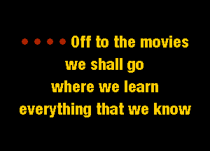 o o o 0 Off to the movies
we shall go

where we learn
everything that we know