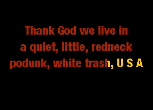 Thank God we live in
a quiet, little, redneck

podunk, white trash, U S A