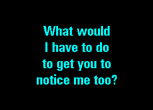 What would
I have to do

to get you to
notice me too?