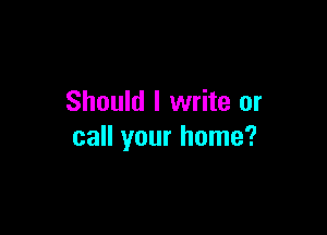 Should I write or

call your home?