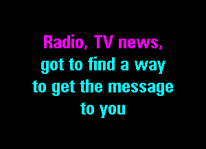 Radio, TV news,
got to find a way

to get the message
to you