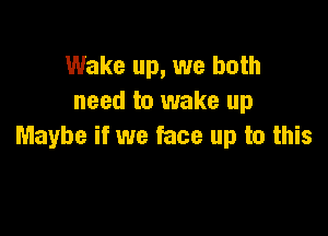 Wake up, we both
need to wake up

Maybe if we face up to this