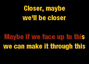 Closer, maybe
we'll be closer

Maybe if we face up to this
we can make it through this