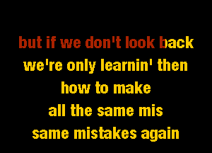 but if we don't look back
we're only learnin' then
how to make
all the same mis
same mistakes again
