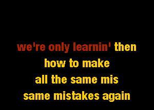 we're only learnin' then

how to make
all the same mis
same mistakes again