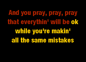 Md 5'0 pray, pray, pray
that euerythin' will be ok
while you're makin'
all the same mistakes