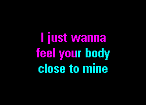 I just wanna

feel your body
close to mine