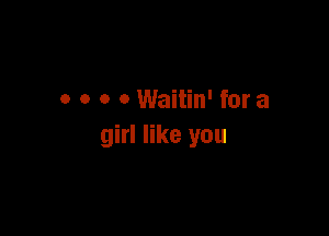 0 0 o o Waitin' for a

girl like you