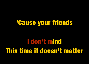 'Gause your friends

I don't mind
This time it doesn't matter