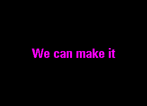 We can make it