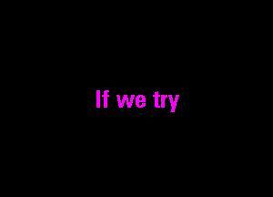 If we try