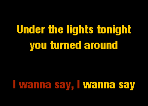 Under the lights tonight
you turned around

I wanna say, I wanna say