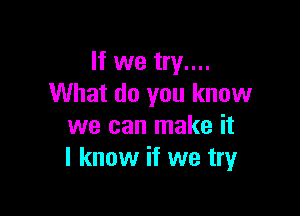 If we try....
What do you know

we can make it
I know if we tryr