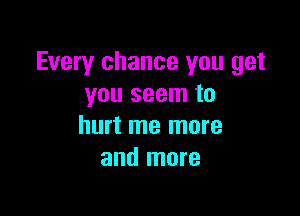 Every chance you get
you seem to

hurt me more
and more