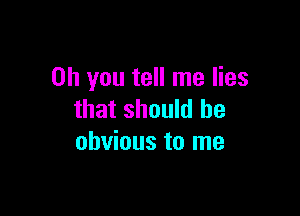 Oh you tell me lies

that should be
obvious to me