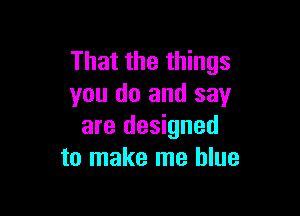 That the things
you do and say

are designed
to make me blue