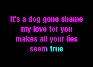 It's a dog gone shame
my love for you

makes all your lies
seem true