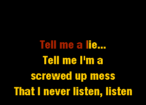 Tell me a lie...

Tell me I'm a
screwed up mess
That I never listen, listen