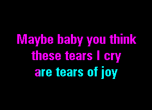 Maybe baby you think

these tears I cry
are tears of ioy