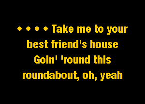 0 o 0 0 Take me to your
best friend's house

Goin' 'round this
roundabout, oh, yeah