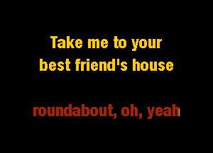Take me to your
best friend's house

roundabout, oh, yeah