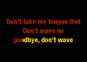 Don't take me tongue tied

Don't wave no
goodbye, don't wave
