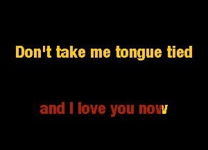 Don't take me tongue tied

and I love you now