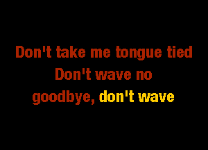 Don't take me tongue tied

Don't wave no
goodbye, don't wave