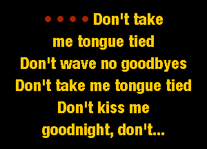 o o o 0 Don't take
me tongue tied
Don't wave no goodbyes
Don't take me tongue tied
Don't kiss me
goodnight, don't...