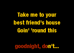 Take me to your
best friend's house
Goin' 'round this

goodnight, don't...