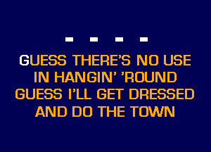 GUESS THERE'S NU USE
IN HANGIN' 'ROUND
GUESS I'LL GET DRESSED

AND DO THE TOWN