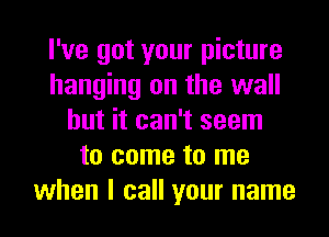 I've got your picture
hanging on the wall
but it can't seem
to come to me
when I call your name