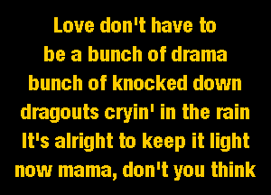 Love don't have to
be a bunch of drama
bunch of knocked down
dragouts cryin' in the rain
It's alright to keep it light
now mama, don't you think