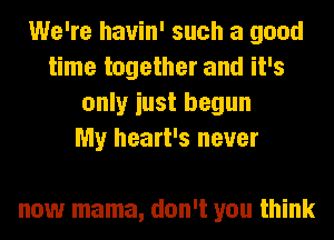 We're hauin' such a good
time together and it's
only iust begun
My heart's never

now mama, don't you think