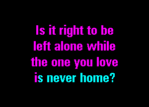 Is it right to he
left alone while

the one you love
is never home?