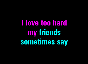 I love too hard

my friends
sometimes say