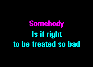 Somebody

Is it right
to be treated so bad