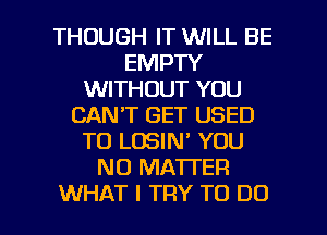 THOUGH IT WILL BE
EMPTY
WITHOUT YOU
CAN'T GET USED
TO LOSIN' YOU
NO MATTER

WHAT I TRY TO DO I